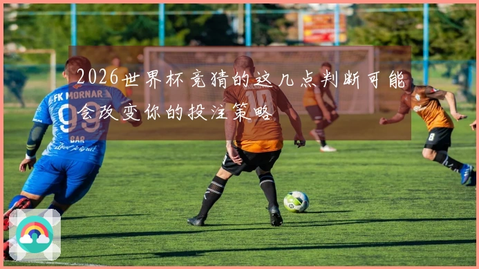 2026世界杯竞猜的这几点判断可能会改变你的投注策略